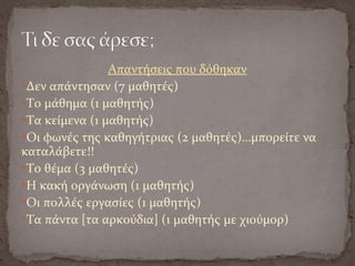 Απαντήσεις που δόθηκαν
Δεν απάντησαν (7 μαθητές)
Το μάθημα (1 μαθητής)
Τα κείμενα (1 μαθητής)
Οι φωνές της καθηγήτριας (2 μαθητές)…μπορείτε να
καταλάβετε!!
Το θέμα (3 μαθητές)
H κακή οργάνωση (1 μαθητής)
Οι πολλές εργασίες (1 μαθητής)
Τα πάντα [τα αρκούδια] (1 μαθητής με χιούμορ)
 