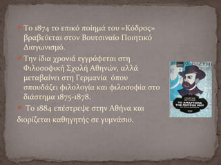 Το 1874 το επικό ποίημά του «Κόδρος»
βραβεύεται στον Βουτσιναίο Ποιητικό
Διαγωνισμό.
Την ίδια χρονιά εγγράφεται στη
Φιλοσοφική Σχολή Αθηνών, αλλά
μεταβαίνει στη Γερμανία όπου
σπουδάζει φιλολογία και φιλοσοφία στο
διάστημα 1875-1878.
 Το 1884 επέστρεψε στην Αθήνα και
διορίζεται καθηγητής σε γυμνάσιο.
 