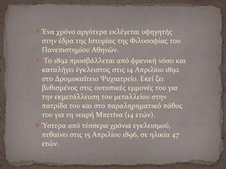 Ένα χρόνο αργότερα εκλέγεται υφηγητής
στην έδρα της Ιστορίας της Φιλοσοφίας του
Πανεπιστημίου Αθηνών.
 Το 1892 προσβάλλεται από φρενική νόσο και
καταλήγει έγκλειστος στις 14 Απριλίου 1892
στο Δρομοκαΐτειο Ψυχιατρείο. Εκεί ζει
βυθισμένος στις ουτοπικές εμμονές του για
την εκμετάλλευση του μεταλλείου στην
πατρίδα του και στο παραληρηματικό πάθος
του για τη νεαρή Μπετίνα (14 ετών).
Ύστερα από τέσσερα χρόνια εγκλεισμού,
πεθαίνει στις 15 Απριλίου 1896, σε ηλικία 47
ετών.
 