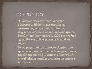 Ο Βιζυηνός, νους κριτικός, ιδιοφυής,
φιλέρευνος, διδάσκει, μεταφράζει τις
γνωστότερες ευρωπαϊκές μπαλάντες,
συγγράφει μελέτες φιλοσοφικές, αισθητικές,
ψυχολογικές, λαογραφικές, αλλά και σχολικά
εγχειρίδια και άρθρα για εγκυκλοπαιδικά
λεξικά.
Το αφηγηματικό του υλικό, αντλημένο από
προσωπικές και οικογενειακές μνήμες, από τις
παραδόσεις και τα βιώματα της λαϊκής ζωής
στην ιδιαίτερη πατρίδα του, διοχετεύεται στα
διηγήματά του.
 