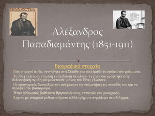 Βιογραφικά στοιχεία
Γιος φτωχού ιερέα, γεννήθηκε στη Σκιάθο και εκεί έμαθε τα πρώτα του γράμματα.
Το 1874 τελείωσε τη μέση εκπαίδευση σε ηλικία 23 ετών και γράφτηκε στη
Φιλοσοφική σχολή και μελετούσε μόνος του ξένες γλώσσες.
Οι οικονομικές δυσκολίες τον ανάγκασαν να σταματήσει τις σπουδές του και να
στραφεί στο βιοπορισμό.
Ήταν άνθρωπος βαθύτατα θρησκευόμενος, ταπεινός και μοναχικός.
Άρχισε με ιστορικά μυθιστορήματα αλλά γρήγορα στράφηκε στο διήγημα.
 