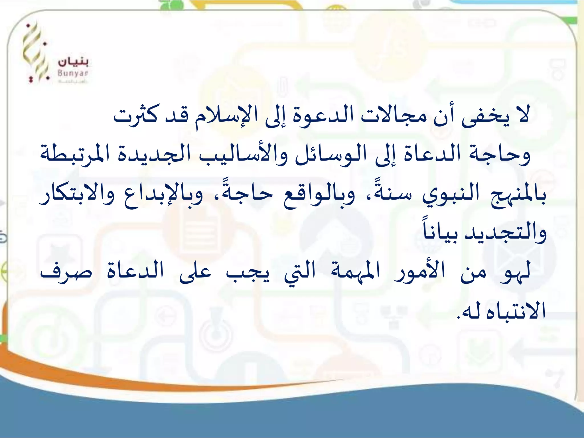 ‫ال‬‫يخفى‬‫أن‬‫مجاالت‬‫الدعوة‬‫إلى‬‫اإلسالم‬‫قد‬‫كثرت‬
‫وحاجة‬‫الدعاة‬‫إلى‬‫الوسائل‬‫واألساليب‬‫الجديدة‬‫املرت‬‫بطة‬
‫باملنهج‬‫ي‬‫النبو‬،
ً
‫سنة‬‫وبالواقع‬،
ً
‫حاجة‬‫وباإلبداع‬‫واالبتكار‬
‫والتجديد‬
ً
‫بيانا‬
‫لهو‬‫من‬‫ر‬‫األمو‬‫املهمة‬‫التي‬‫يجب‬‫على‬‫الدعاة‬‫صرف‬
‫االنتباه‬‫له‬.
 