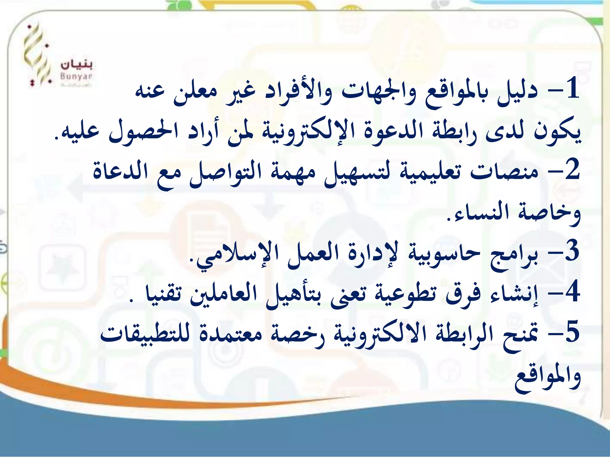 1-‫ادّغريّمعلنّعنه‬‫ر‬‫دليلّابملواقعّواجلهاتّواألف‬
ّ‫و‬‫ادّاحلص‬‫ر‬‫ابطةّالدعوةّاإللكرتونيةّملنّأ‬‫ر‬ّ‫يكونّلدى‬‫لّعليه‬.
2-‫منصاتّتعليميةّلتسهيلّمهمةّالتواصلّمعّالد‬ّ‫عاة‬
‫وخاصةّالنساء‬.
3-‫امجّحاسوبيةّإلدارةّالعملّاإلسالمي‬‫ر‬‫ب‬.
4-‫إنشاءّفرقّتطوعيةّتعىنّبتأهيلّالعاملنيّت‬ّ‫قنيا‬.
5-‫ابطةّااللكرتونيةّرخصةّمعتمدةّللتط‬‫ر‬‫متنحّال‬ّ‫بيقات‬
ّ‫واملواقع‬
 