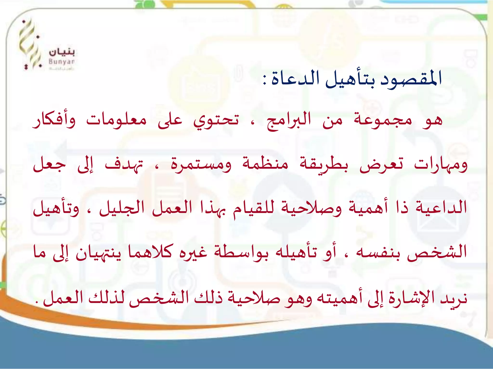 ‫املقصود‬‫بتأهيل‬‫الدعاة‬:
‫هو‬‫مجموعة‬‫من‬‫امج‬‫ر‬‫الب‬،‫ي‬‫تحتو‬‫على‬‫معلومات‬‫وأفكار‬
‫ات‬‫ر‬‫ومها‬‫تعرض‬‫بطريقة‬‫منظمة‬‫ومستمرة‬،‫تهدف‬‫إلى‬‫جعل‬
‫الداعية‬‫ذا‬‫أهمية‬‫وصالحية‬‫للقيام‬‫بهذا‬‫العمل‬‫الجليل‬،‫وتأ‬‫هيل‬
‫الشخص‬‫بنفسه‬،‫أو‬‫تأهيله‬‫بواسطة‬‫غيره‬‫كالهما‬‫ينته‬‫يان‬‫إلى‬‫ما‬
‫نريد‬‫ة‬‫ر‬‫اإلشا‬‫إلى‬‫أهميته‬‫وهو‬‫صالحية‬‫ذلك‬‫الشخص‬‫لذلك‬‫ا‬‫لعمل‬.
 