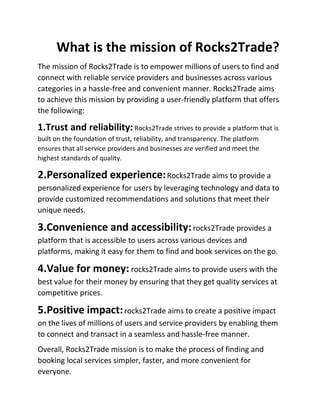 What is the mission of Rocks2Trade?
The mission of Rocks2Trade is to empower millions of users to find and
connect with reliable service providers and businesses across various
categories in a hassle-free and convenient manner. Rocks2Trade aims
to achieve this mission by providing a user-friendly platform that offers
the following:
1.Trust and reliability:Rocks2Trade strives to provide a platform that is
built on the foundation of trust, reliability, and transparency. The platform
ensures that all service providers and businesses are verified and meet the
highest standards of quality.
2.Personalized experience:Rocks2Trade aims to provide a
personalized experience for users by leveraging technology and data to
provide customized recommendations and solutions that meet their
unique needs.
3.Convenience and accessibility:rocks2Trade provides a
platform that is accessible to users across various devices and
platforms, making it easy for them to find and book services on the go.
4.Value for money: rocks2Trade aims to provide users with the
best value for their money by ensuring that they get quality services at
competitive prices.
5.Positive impact:rocks2Trade aims to create a positive impact
on the lives of millions of users and service providers by enabling them
to connect and transact in a seamless and hassle-free manner.
Overall, Rocks2Trade mission is to make the process of finding and
booking local services simpler, faster, and more convenient for
everyone.
 