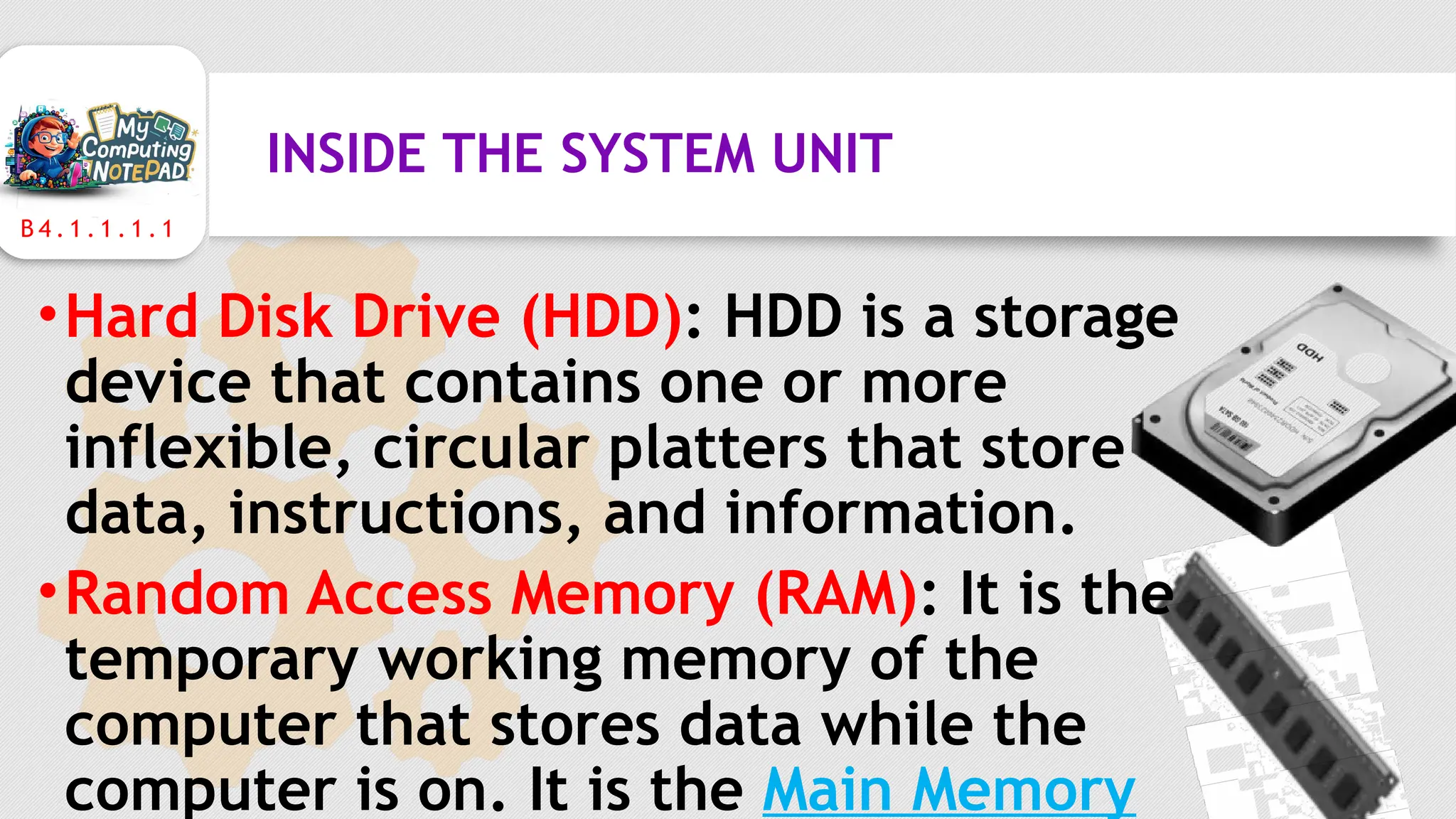 B 4 . 1 . 1 . 1 . 1
INSIDE THE SYSTEM UNIT
•Hard Disk Drive (HDD): HDD is a storage
device that contains one or more
inflexible, circular platters that store
data, instructions, and information.
•Random Access Memory (RAM): It is the
temporary working memory of the
computer that stores data while the
computer is on. It is the Main Memory
 