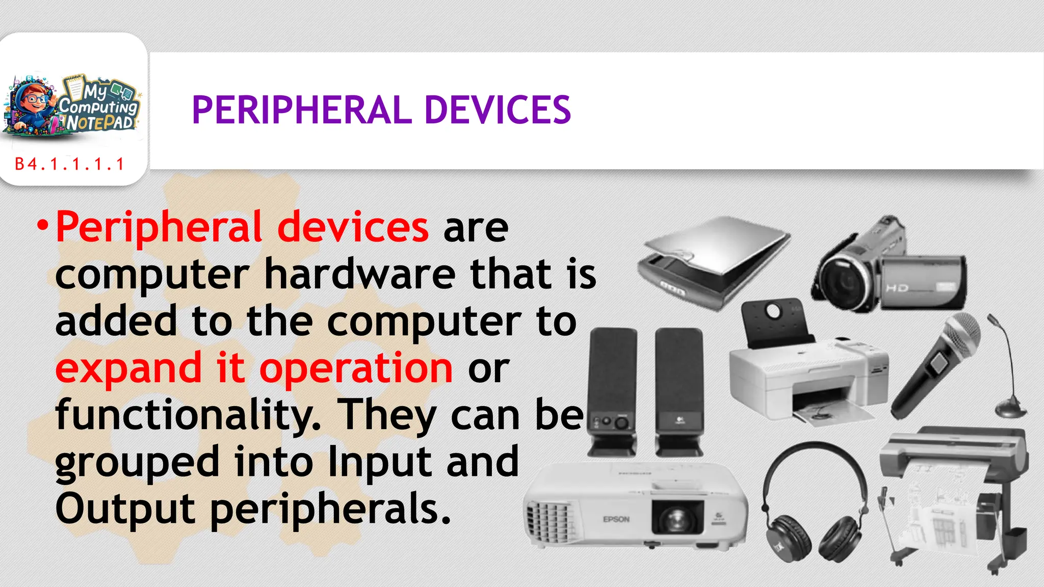 B 4 . 1 . 1 . 1 . 1
PERIPHERAL DEVICES
•Peripheral devices are
computer hardware that is
added to the computer to
expand it operation or
functionality. They can be
grouped into Input and
Output peripherals.
 