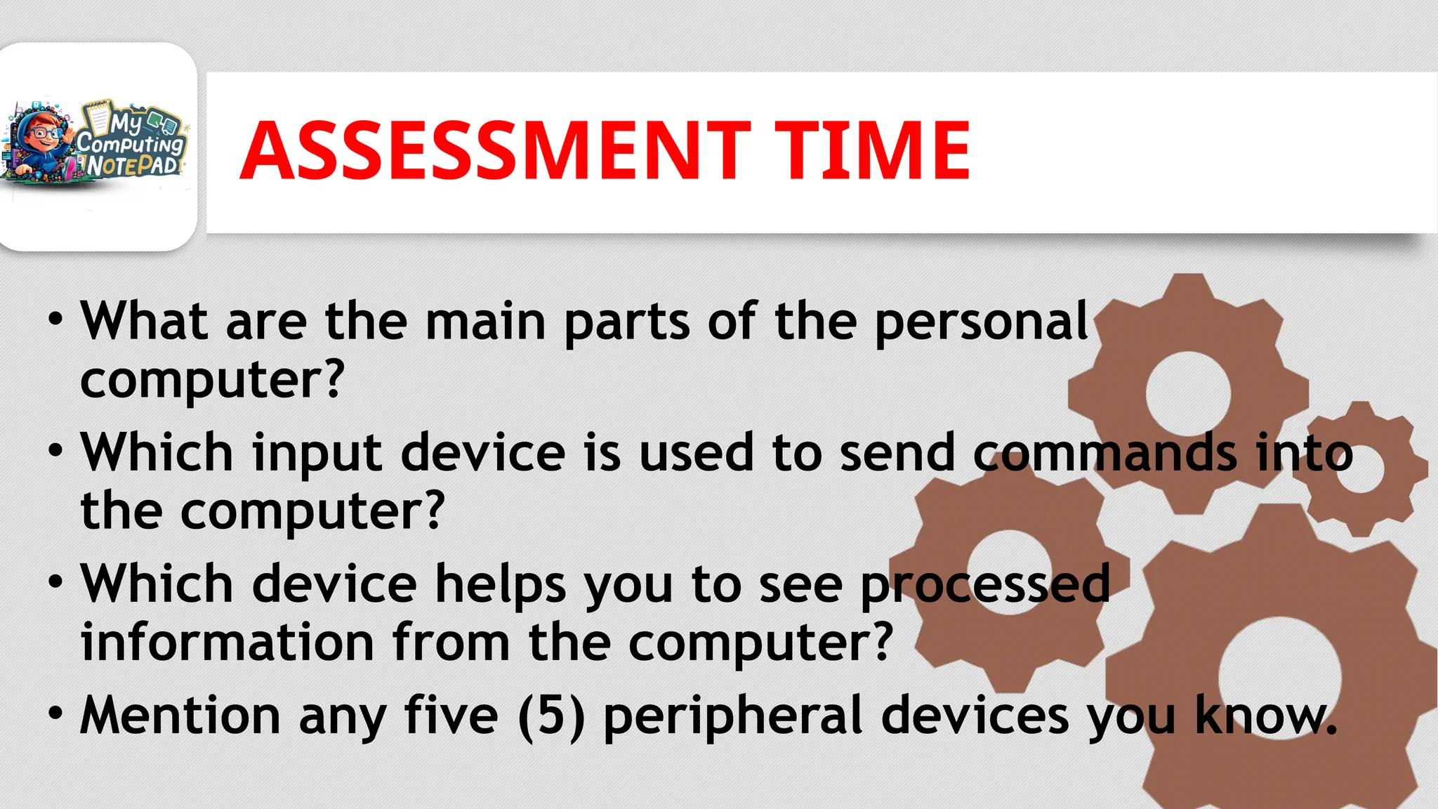 ASSESSMENT TIME
• What are the main parts of the personal
computer?
• Which input device is used to send commands into
the computer?
• Which device helps you to see processed
information from the computer?
• Mention any five (5) peripheral devices you know.
 