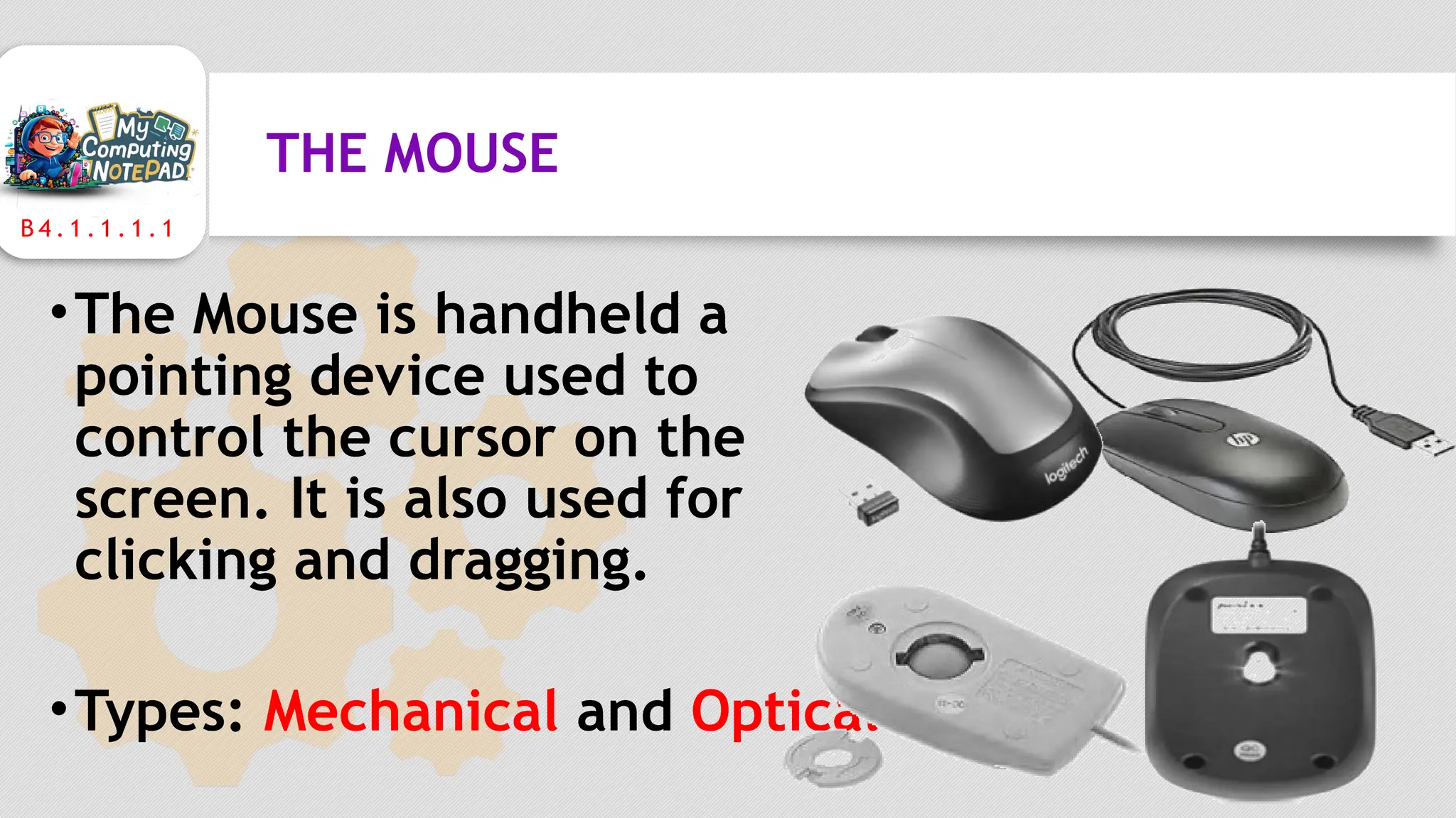 B 4 . 1 . 1 . 1 . 1
THE MOUSE
•The Mouse is handheld a
pointing device used to
control the cursor on the
screen. It is also used for
clicking and dragging.
•Types: Mechanical and Optical
 