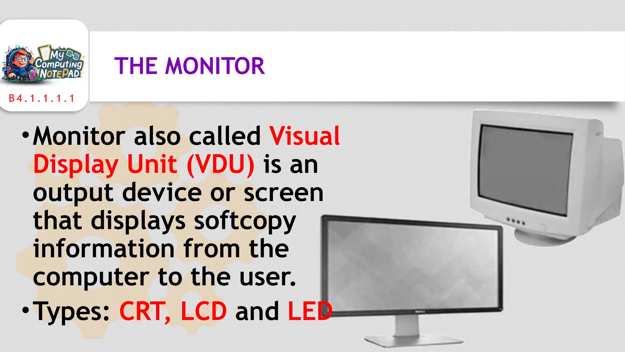 B 4 . 1 . 1 . 1 . 1
THE MONITOR
•Monitor also called Visual
Display Unit (VDU) is an
output device or screen
that displays softcopy
information from the
computer to the user.
•Types: CRT, LCD and LED
 