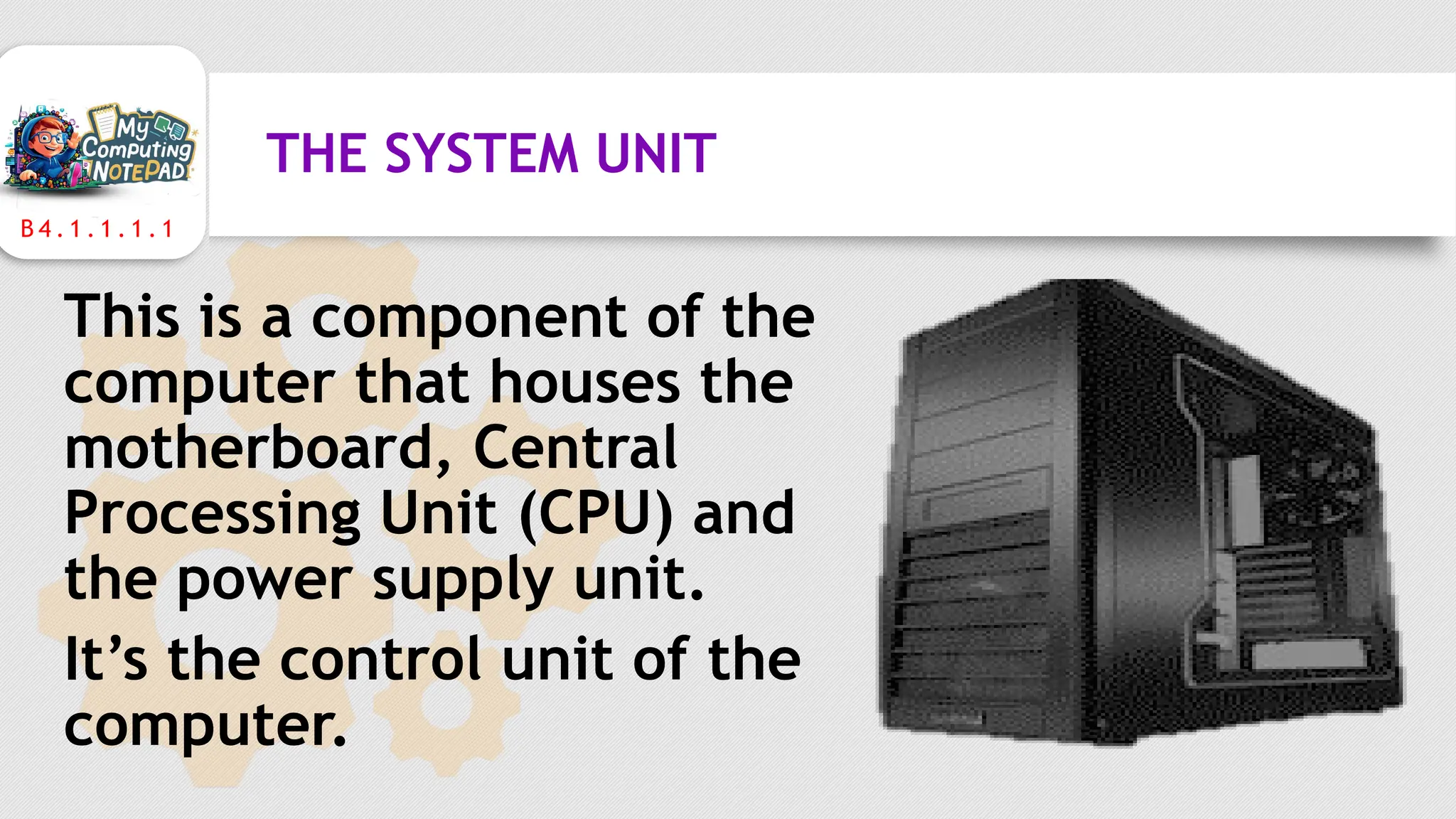 B 4 . 1 . 1 . 1 . 1
THE SYSTEM UNIT
This is a component of the
computer that houses the
motherboard, Central
Processing Unit (CPU) and
the power supply unit.
It’s the control unit of the
computer.
 