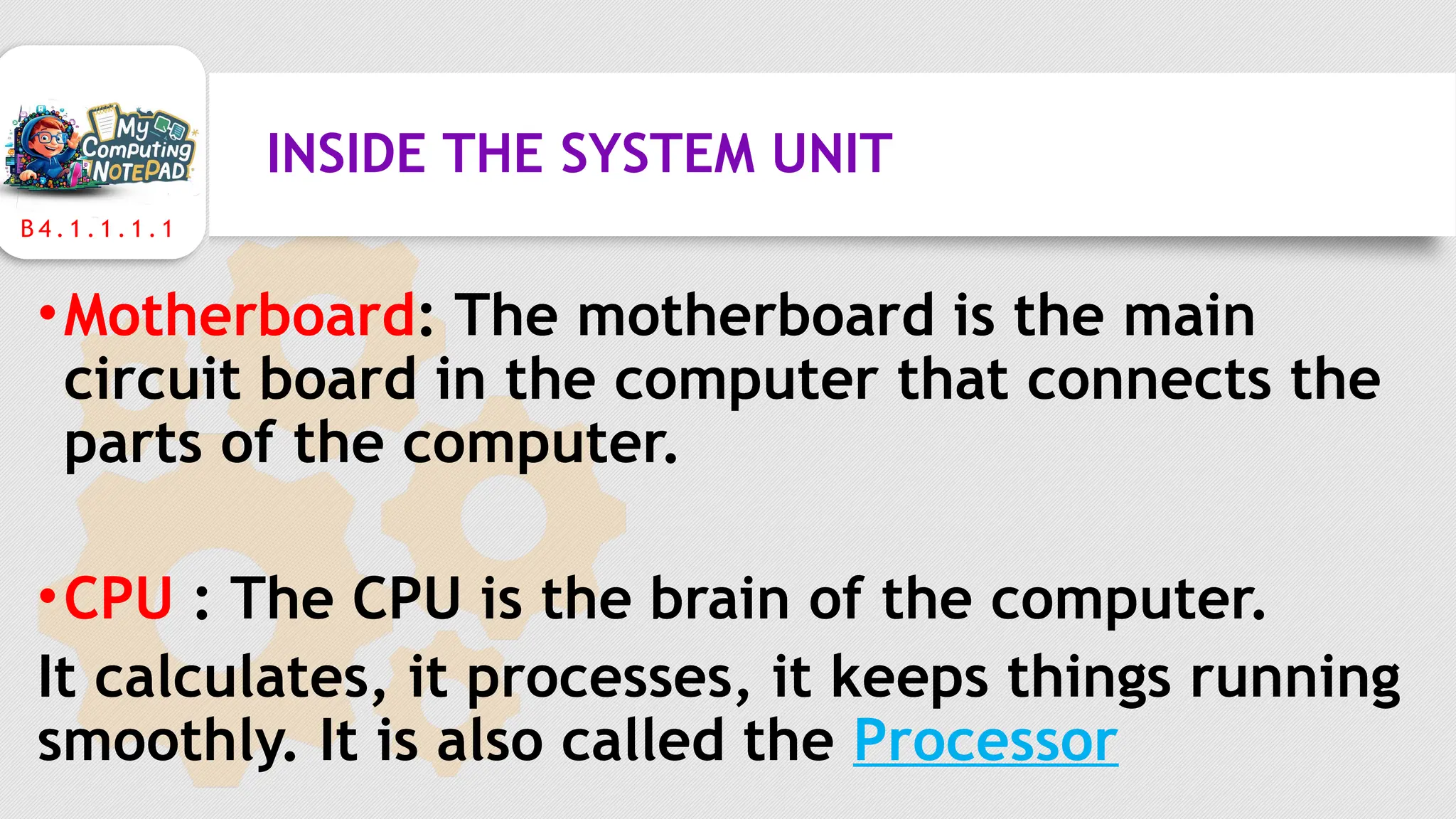 B 4 . 1 . 1 . 1 . 1
INSIDE THE SYSTEM UNIT
•Motherboard: The motherboard is the main
circuit board in the computer that connects the
parts of the computer.
•CPU : The CPU is the brain of the computer.
It calculates, it processes, it keeps things running
smoothly. It is also called the Processor
 