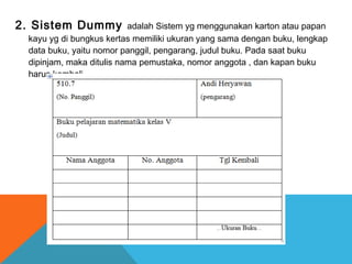2. Sistem Dummy adalah Sistem yg menggunakan karton atau papan
kayu yg di bungkus kertas memiliki ukuran yang sama dengan buku, lengkap
data buku, yaitu nomor panggil, pengarang, judul buku. Pada saat buku
dipinjam, maka ditulis nama pemustaka, nomor anggota , dan kapan buku
harus kembali.
 