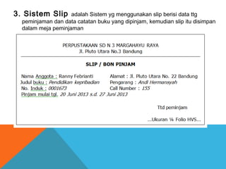 3. Sistem Slip adalah Sistem yg menggunakan slip berisi data ttg
peminjaman dan data catatan buku yang dipinjam, kemudian slip itu disimpan
dalam meja peminjaman
 