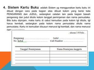 4. Sistem Kartu Buku adalah Sistem yg menggunakan kartu buku ini
dibuat dengan cara pada bagian atas dibuat kolom yang berisi kata
PENGARANG dan JUDUL, sedangkan catatan lain pada bagian bawah
pengarang dan judul ditulis kolom tanggal peminjaman dan nama pemustaka.
Bila buku dipinjam, maka kartu di cabut kemudian pada kolom tgl ditulis, tgl
harus kembali, sedangkan pada kolom nama pemustaka ditulis nama
pemustaka. Kartu ini kemudian disusun menurut tgl kembali, dan nama menurut
nama pengarang.
 