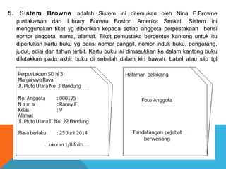 5. Sistem Browne adalah Sistem ini ditemukan oleh Nina E.Browne
pustakawan dari Library Bureau Boston Amerika Serikat. Sistem ini
menggunakan tiket yg diberikan kepada setiap anggota perpustakaan berisi
nomor anggota, nama, alamat. Tiket pemustaka berbentuk kantong untuk itu
diperlukan kartu buku yg berisi nomor panggil, nomor induk buku, pengarang,
judul, edisi dan tahun terbit. Kartu buku ini dimasukkan ke dalam kantong buku
diletakkan pada akhir buku di sebelah dalam kiri bawah. Label atau slip tgl
diletakkan pada akhir buku.
 