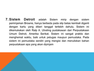 7. Sistem Detroit adalah Sistem mirip dengan sistem
peminjaman Browne, hanya berbeda pada slip batas kembali diganti
dengan kartu yang diberi tanggal terlebih dahulu. Sistem ini
dikemukakan oleh Ralp A. Ulveling pustakawan dari Perpustakaan
Umum Detroit, Amerika Serikat. Sistem ini sangat praktis dan
menghemat waktu, baik untuk petugas maupun pemustaka. Pada
sistem ini pemustaka sendiri yang mengisi dan menuliskan bahan
perpustakaan apa yang akan dipinjam
 