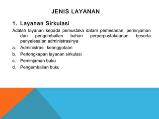 JENIS LAYANAN
1. Layanan Sirkulasi
Adalah layanan kepada pemustaka dalam pemesanan, peminjaman
dan pengembalian bahan perperpustakaanan beserta
penyelesaian administrasinya
a. Administrasi keanggotaan
b. Perlengkapan layanan sirkulasi
c. Peminjaman buku
d. Pengembalian buku
 