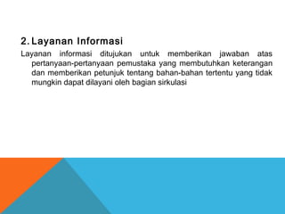 2. Layanan Informasi
Layanan informasi ditujukan untuk memberikan jawaban atas
pertanyaan-pertanyaan pemustaka yang membutuhkan keterangan
dan memberikan petunjuk tentang bahan-bahan tertentu yang tidak
mungkin dapat dilayani oleh bagian sirkulasi
 
