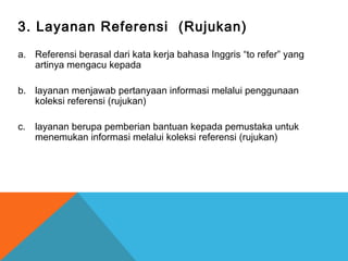 3. Layanan Referensi (Rujukan)
a. Referensi berasal dari kata kerja bahasa Inggris “to refer” yang
artinya mengacu kepada
b. layanan menjawab pertanyaan informasi melalui penggunaan
koleksi referensi (rujukan)
c. layanan berupa pemberian bantuan kepada pemustaka untuk
menemukan informasi melalui koleksi referensi (rujukan)
 