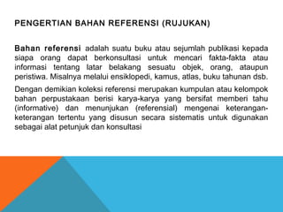 PENGERTIAN BAHAN REFERENSI (RUJUKAN)
Bahan referensi adalah suatu buku atau sejumlah publikasi kepada
siapa orang dapat berkonsultasi untuk mencari fakta-fakta atau
informasi tentang latar belakang sesuatu objek, orang, ataupun
peristiwa. Misalnya melalui ensiklopedi, kamus, atlas, buku tahunan dsb.
Dengan demikian koleksi referensi merupakan kumpulan atau kelompok
bahan perpustakaan berisi karya-karya yang bersifat memberi tahu
(informative) dan menunjukan (referensial) mengenai keterangan-
keterangan tertentu yang disusun secara sistematis untuk digunakan
sebagai alat petunjuk dan konsultasi
 