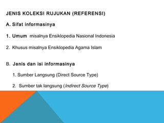 JENIS KOLEKSI RUJUKAN (REFERENSI)
A. Sifat informasinya
1. Umum misalnya Ensiklopedia Nasional Indonesia
2. Khusus misalnya Ensiklopedia Agama Islam
B. Jenis dan isi informasinya
1. Sumber Langsung (Direct Source Type)
2. Sumber tak langsung (Indirect Source Type)
 