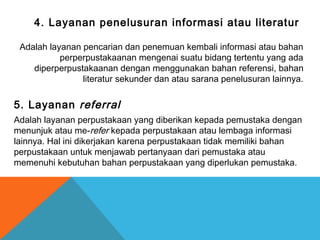 4. Layanan penelusuran informasi atau literatur
Adalah layanan pencarian dan penemuan kembali informasi atau bahan
perperpustakaanan mengenai suatu bidang tertentu yang ada
diperperpustakaanan dengan menggunakan bahan referensi, bahan
literatur sekunder dan atau sarana penelusuran lainnya.
5. Layanan referral
Adalah layanan perpustakaan yang diberikan kepada pemustaka dengan
menunjuk atau me-refer kepada perpustakaan atau lembaga informasi
lainnya. Hal ini dikerjakan karena perpustakaan tidak memiliki bahan
perpustakaan untuk menjawab pertanyaan dari pemustaka atau
memenuhi kebutuhan bahan perpustakaan yang diperlukan pemustaka.
 