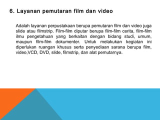 6. Layanan pemutaran film dan video
Adalah layanan perpustakaan berupa pemutaran film dan video juga
slide atau filmstrip. Film-film diputar berupa film-film cerita, film-film
ilmu pengetahuan yang berkaitan dengan bidang studi, umum,
maupun film-film dokumenter. Untuk melakukan kegiatan ini
diperlukan ruangan khusus serta penyediaan sarana berupa film,
video,VCD, DVD, slide, filmstrip, dan alat pemutarnya.
 