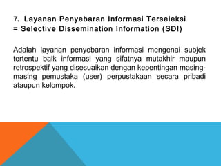 7. Layanan Penyebaran Informasi Terseleksi
= Selective Dissemination Information (SDI)
Adalah layanan penyebaran informasi mengenai subjek
tertentu baik informasi yang sifatnya mutakhir maupun
retrospektif yang disesuaikan dengan kepentingan masing-
masing pemustaka (user) perpustakaan secara pribadi
ataupun kelompok.
 
