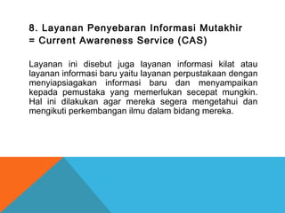 8. Layanan Penyebaran Informasi Mutakhir
= Current Awareness Service (CAS)
Layanan ini disebut juga layanan informasi kilat atau
layanan informasi baru yaitu layanan perpustakaan dengan
menyiapsiagakan informasi baru dan menyampaikan
kepada pemustaka yang memerlukan secepat mungkin.
Hal ini dilakukan agar mereka segera mengetahui dan
mengikuti perkembangan ilmu dalam bidang mereka.
 