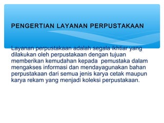 PENGERTIAN LAYANAN PERPUSTAKAAN
Layanan perpustakaan adalah segala ikhtiar yang
dilakukan oleh perpustakaan dengan tujuan
memberikan kemudahan kepada pemustaka dalam
mengakses informasi dan mendayagunakan bahan
perpustakaan dari semua jenis karya cetak maupun
karya rekam yang menjadi koleksi perpustakaan.
 
