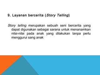 9. Layanan bercerita (Story Telling)
Story telling merupakan sebuah seni bercerita yang
dapat digunakan sebagai sarana untuk menanamkan
nilai-nilai pada anak yang dilakukan tanpa perlu
menggurui sang anak
 