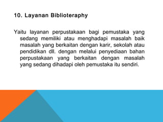 10. Layanan Biblioteraphy
Yaitu layanan perpustakaan bagi pemustaka yang
sedang memiliki atau menghadapi masalah baik
masalah yang berkaitan dengan karir, sekolah atau
pendidikan dll. dengan melalui penyediaan bahan
perpustakaan yang berkaitan dengan masalah
yang sedang dihadapi oleh pemustaka itu sendiri.
 
