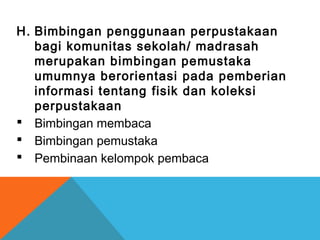H. Bimbingan penggunaan perpustakaan
bagi komunitas sekolah/ madrasah
merupakan bimbingan pemustaka
umumnya berorientasi pada pemberian
informasi tentang fisik dan koleksi
perpustakaan
 Bimbingan membaca
 Bimbingan pemustaka
 Pembinaan kelompok pembaca
 