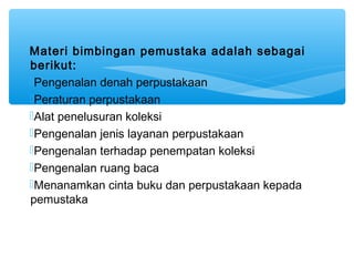 Materi bimbingan pemustaka adalah sebagai
berikut:
Pengenalan denah perpustakaan
Peraturan perpustakaan
Alat penelusuran koleksi
Pengenalan jenis layanan perpustakaan
Pengenalan terhadap penempatan koleksi
Pengenalan ruang baca
Menanamkan cinta buku dan perpustakaan kepada
pemustaka
 