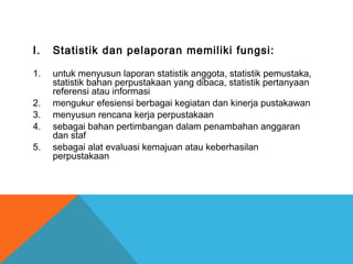 I. Statistik dan pelaporan memiliki fungsi:
1. untuk menyusun laporan statistik anggota, statistik pemustaka,
statistik bahan perpustakaan yang dibaca, statistik pertanyaan
referensi atau informasi
2. mengukur efesiensi berbagai kegiatan dan kinerja pustakawan
3. menyusun rencana kerja perpustakaan
4. sebagai bahan pertimbangan dalam penambahan anggaran
dan staf
5. sebagai alat evaluasi kemajuan atau keberhasilan
perpustakaan
 