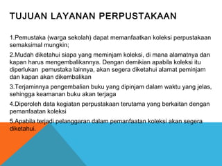 TUJUAN LAYANAN PERPUSTAKAAN
1.Pemustaka (warga sekolah) dapat memanfaatkan koleksi perpustakaan
semaksimal mungkin;
2.Mudah diketahui siapa yang meminjam koleksi, di mana alamatnya dan
kapan harus mengembalikannya. Dengan demikian apabila koleksi itu
diperlukan pemustaka lainnya, akan segera diketahui alamat peminjam
dan kapan akan dikembalikan
3.Terjaminnya pengembalian buku yang dipinjam dalam waktu yang jelas,
sehingga keamanan buku akan terjaga
4.Diperoleh data kegiatan perpustakaan terutama yang berkaitan dengan
pemanfaatan koleksi
5.Apabila terjadi pelanggaran dalam pemanfaatan koleksi akan segera
diketahui.
 