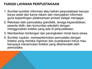 FUNGSI LAYANAN PERPUSTAKAAN
1. Sumber-sumber informasi atau bahan perpustakaan berupa
karya cetak dan karya rekam dan menyajikan informasi
guna kepentingan pelaksanaan proses belajar mengajar,
2. Rekreasi oleh pemustaka (pendidik, tenaga kependidikan,
peserta didik, dan komunitas sekolah) dengan
menggunakan koleksi yang ada di perpustakaan,
3. Memberikan bimbingan dan peningkatan minat baca siswa.
4. Sumber rujukan ,mempertemukan pemustaka dengan
koleksi yang mereka inginkan dan pustakawan harus mau
berupaya menemukan koleksi yang dikehendaki oleh
pemustaka.
 