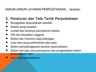 UNSUR-UNSUR LAYANAN PERPUSTAKAAN ... lanjutan
5. Peraturan dan Tata Tertib Perpustakaan
 Kenggotaan perpustakaan sekolah;
 Koleksi yang tersedia;
 Jumlah dan lamanya peminjaman koleksi;
 Hak dan kewajiban anggota;
 Sanksi dan hukuman bagi pelanggar;
 Iuran atau biaya administrasi (jika ada);
 Sistem penyelenggaraan layanan perpustakaan;
 Sistem dan tata cara peminjaman dan pengembalian bahan
perpustakaan; dan
 Jam buka perpustakaan
 