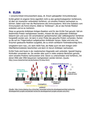 8. ELISA
= (enzyme-linked immunosorbent assay, dt. Enzym gekoppelter Immunbindungs)
ELISA gehört im engeren Sinne eigentlich nicht zu den gentechnologischen Verfahrenm,
ist aber ein inzwischen verbreitetes Verfahren, um einzelne Proteine nachweisen zu
können. Dabei nutzt man die Mechanismen des Immunsystems: Wird eine Substanz vom
Immunsystem als fremd erkannt, bildet es "Antikörper", die an das fremde Molekül
andocken und es so markieren.
Diese so genannte Antikörper-Antigen-Reaktion wird für den ELISA-Test genutzt. Soll ein
bestimmtes Protein nachgewiesen werden, müssen die dazu passenden Antikörper
bekannt sein und zuvor mit verschiedenen gentechnischen oder zellbiologischen Verfahren
hergestellt worden sein. Ist dann in einer Probe das gesuchte Protein vorhanden, fischen
es die auf ein Trägermedium aufgebrachten Antikörper heraus. Dabei wird eine von
Enzymen gesteuerte Reaktion ausgelöst, die zu einem sichtbaren Farbniederschlag führt.
Umgekehrt kann man, z.B. beim AIDS-Test, die Platte auch mit dem Antigen (HIV-
Oberflächenmoleküle) beschichten und dann im Serum Antiköper nachweisen.
ELISA-Tests sind heute in der medizinischen Diagnostik weit verbreitet. Speziell Doping-
Kontrollen verwenden sie. Sie werden aber auch in vielen anderen Bereichen genutzt,
wenn einzelne Proteine nachzuweisen sind. Davon zu unterscheiden sind Verfahren, mit
denen DNA oder DNA-Sequenzen nachgewiesen werden können. (Quelle:
http://www.biosicherheit.de/de/lexikon/33.elisa.html)




(Quelle: http://www.doping.chuv.ch/en/lad_home/lad-recherche-developpement/lad-recherche-
developpement-projets-actuels/lad-recherche-developpement-projets-actuels-cera.htm)
 