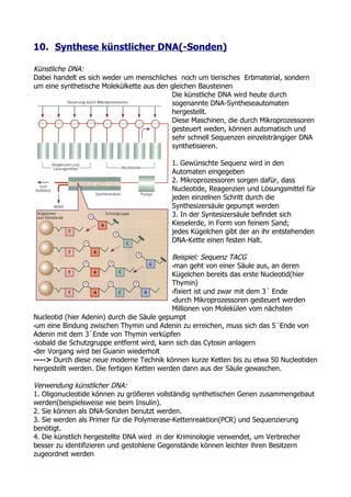 10. Synthese künstlicher DNA(-Sonden)

Künstliche DNA:
Dabei handelt es sich weder um menschliches noch um tierisches Erbmaterial, sondern
um eine synthetische Molekülkette aus den gleichen Bausteinen
                                          Die künstliche DNA wird heute durch
                                          sogenannte DNA-Syntheseautomaten
                                          hergestellt.
                                          Diese Maschinen, die durch Mikroprozessoren
                                          gesteuert weden, können automatisch und
                                          sehr schnell Sequenzen einzelsträngiger DNA
                                          synthetisieren.

                                         1. Gewünschte Sequenz wird in den
                                         Automaten eingegeben
                                         2. Mikroprozessoren sorgen dafür, dass
                                         Nucleotide, Reagenzien und Lösungsmittel für
                                         jeden einzelnen Schritt durch die
                                         Synthesizersäule gepumpt werden
                                         3. In der Syntesizersäule befindet sich
                                         Kieselerde, in Form von feinem Sand;
                                         jedes Kügelchen gibt der an ihr entstehenden
                                         DNA-Kette einen festen Halt.

                                            Beispiel: Sequenz TACG
                                            •man geht von einer Säule aus, an deren
                                            Kügelchen bereits das erste Nucleotid(hier
                                            Thymin)
                                            •fixiert ist und zwar mit dem 3´ Ende
                                            •durch Mikroprozessoren gesteuert werden
                                            Millionen von Molekülen vom nächsten
Nucleotid (hier Adenin) durch die Säule gepumpt
•um eine Bindung zwischen Thymin und Adenin zu erreichen, muss sich das 5´Ende von
Adenin mit dem 3´Ende von Thymin verküpfen
•sobald die Schutzgruppe entfernt wird, kann sich das Cytosin anlagern
•der Vorgang wird bei Guanin wiederholt
----> Durch diese neue moderne Technik können kurze Ketten bis zu etwa 50 Nucleotiden
hergestellt werden. Die fertigen Ketten werden dann aus der Säule gewaschen.

Verwendung künstlicher DNA:
1. Oligonucleotide können zu größeren vollständig synthetischen Genen zusammengebaut
werden(beispielsweise wie beim Insulin).
2. Sie können als DNA-Sonden benutzt werden.
3. Sie werden als Primer für die Polymerase-Kettenreaktion(PCR) und Sequenzierung
benötigt.
4. Die künstlich hergestellte DNA wird in der Kriminologie verwendet, um Verbrecher
besser zu identifizieren und gestohlene Gegenstände können leichter ihren Besitzern
zugeordnet werden
 