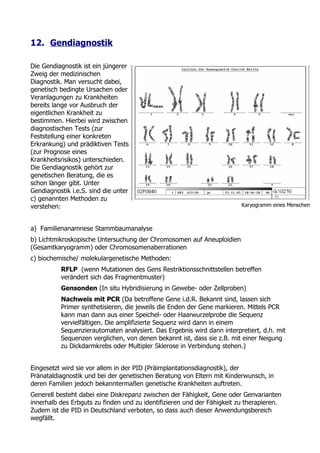 12. Gendiagnostik

Die Gendiagnostik ist ein jüngerer
Zweig der medizinischen
Diagnostik. Man versucht dabei,
genetisch bedingte Ursachen oder
Veranlagungen zu Krankheiten
bereits lange vor Ausbruch der
eigentlichen Krankheit zu
bestimmen. Hierbei wird zwischen
diagnostischen Tests (zur
Feststellung einer konkreten
Erkrankung) und prädiktiven Tests
(zur Prognose eines
Krankheitsrisikos) unterschieden.
Die Gendiagnostik gehört zur
genetischen Beratung, die es
schon länger gibt. Unter
Gendiagnostik i.e.S. sind die unter
c) genannten Methoden zu
verstehen:                                                               Karyogramm eines Menschen



a) Familienanamnese Stammbaumanalyse
b) Lichtmikroskopische Untersuchung der Chromosomen auf Aneuploidien
(Gesamtkaryogramm) oder Chromosomenaberrationen
c) biochemische/ molekulargenetische Methoden:
          RFLP (wenn Mutationen des Gens Restriktionsschnittstellen betreffen
          verändert sich das Fragmentmuster)
          Gensonden (In situ Hybridisierung in Gewebe- oder Zellproben)
          Nachweis mit PCR (Da betroffene Gene i.d.R. Bekannt sind, lassen sich
          Primer synthetisieren, die jeweils die Enden der Gene markieren. Mittels PCR
          kann man dann aus einer Speichel- oder Haarwurzelprobe die Sequenz
          vervielfältigen. Die amplifizierte Sequenz wird dann in einem
          Sequenzierautomaten analysiert. Das Ergebnis wird dann interpretiert, d.h. mit
          Sequenzen verglichen, von denen bekannt ist, dass sie z.B. mit einer Neigung
          zu Dickdarmkrebs oder Multipler Sklerose in Verbindung stehen.)


Eingesetzt wird sie vor allem in der PID (Präimplantationsdiagnostik), der
Pränataldiagnostik und bei der genetischen Beratung von Eltern mit Kinderwunsch, in
deren Familien jedoch bekanntermaßen genetische Krankheiten auftreten.
Generell besteht dabei eine Diskrepanz zwischen der Fähigkeit, Gene oder Genvarianten
innerhalb des Erbguts zu finden und zu identifizieren und der Fähigkeit zu therapieren.
Zudem ist die PID in Deutschland verboten, so dass auch dieser Anwendungsbereich
wegfällt.
 