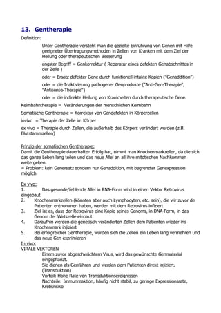 13. Gentherapie
Definition:
              Unter Gentherapie versteht man die gezielte Einführung von Genen mit Hilfe
              geeigneter Übertragungsmethoden in Zellen von Kranken mit dem Ziel der
              Heilung oder therapeutischen Besserung
              engster Begriff = Genkorrektur ( Reparatur eines defekten Genabschnittes in
              der Zelle )
              oder = Ersatz defekter Gene durch funktionell intakte Kopien ("Genaddition")
              oder = die Inaktivierung pathogener Genprodukte ("Anti-Gen-Therapie",
              "Antisense-Therapie")
              oder = die indirekte Heilung von Krankheiten durch therapeutische Gene.
Keimbahntherapie = Veränderungen der menschlichen Keimbahn
Somatische Gentherapie = Korrektur von Gendefekten in Körperzellen
invivo = Therapie der Zelle im Körper
ex vivo = Therapie durch Zellen, die außerhalb des Körpers verändert wurden (z.B.
Blutstammzellen)

Prinzip der somatischen Gentherapie:
Damit die Gentherapie dauerhaften Erfolg hat, nimmt man Knochenmarkzellen, da die sich
das ganze Leben lang teilen und das neue Allel an all ihre mitotischen Nachkommen
weitergeben.
= Problem: kein Genersatz sondern nur Genaddition, mit begrenzter Genexpression
möglich

Ex vivo:
1.          Das gesunde/fehlende Allel in RNA-Form wird in einen Vektor Retrovirus
eingebaut
2.     Knochenmarkzellen (könnten aber auch Lymphocyten, etc. sein), die wir zuvor de
       Patienten entnommen haben, werden mit dem Retrovirus infiziert
3.     Ziel ist es, dass der Retrovirus eine Kopie seines Genoms, in DNA-Form, in das
       Genom der Wirtszelle einbaut
4.     Daraufhin werden die genetisch-veränderten Zellen dem Patienten wieder ins
       Knochenmark injiziert
5.     Bei erfolgreicher Gentherapie, würden sich die Zellen ein Leben lang vermehren und
       das neue Gen exprimieren
In vivo:
VIRALE VEKTOREN
            Einem zuvor abgeschwächtem Virus, wird das gewünschte Genmaterial
            eingepflanzt.
            Sie dienen als Genfähren und werden dem Patienten direkt injiziert.
            (Transduktion)
            Vorteil: Hohe Rate von Transduktionsereignissen
            Nachteile: Immunreaktion, häufig nicht stabil, zu geringe Expressionsrate,
            Krebsrisiko
 