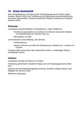 14. Grüne Gentechnik
Ziele: Ertragssteigerung, Verringerung der Produktionskosten durch Resistenz gegen
Insekten/ Würmer/ Pilze/ Viren, Veränderung des Stoffwechsels (Zusammensetzung der
sekundären Pflanzenstoffe, Produktions bestimmter Moleküle, Erhöhung der Produktion
einzelner Stoffe)


Werkzeuge:
–bei   Dikotylen (Zweikeimblättrigen, Gemüseplfanzen, Tabak, Obstbäume):
         –Plasmide des Agrobakteriums tumefaciens als Vektoren (steuert den Zellzyklus
             und Zellstoffwechsel der infizierten Zelle um)
         –Mikroinjektion   von DNA
–bei   Monokotylen (Einkeimblättrige, alle Getreide):
         –Partikel-Beschuss

         –spontane Aufnahme von DNA nach Behandlung der Zellwand und – membran mit
             Enzymen
Transgene Zellen können dann über Kalluskulturen wieder zu vollständigen Pflanzen
herangezogen werden.


Probleme:
•Verändertes    Verhalten der Pflanzen im Freiland
•Freisetzung    gentechnisch veränderten Erbguts, die nicht rückgängig gemacht werden
kann.
•Nachweisder Gesundheitsverträglichkeit schwierig, Kontrollen erfolgen teilweise nach
Maßgaben der Konzerne (USA)
•Öffentlicher   Widerstand
 