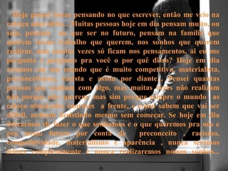 Hoje passei horas pensando no que escrever, então me veio na
cabeça uma ideia... Muitas pessoas hoje em dia pensam muito, ou
seja, pensam no que ser no futuro, pensam na família que
querem ter,no trabalho que querem, nos sonhos que querem
realizar, mas muitas vezes só ficam nos pensamentos, ai eu me
pergunto e pergunto pra você o por quê disso? Hoje em dia
estamos em um mundo que é muito competitivo, materialista,
preconceituoso, racista e assim por diante... Pensei quantas
pessoas que sonham com algo, mas muitas vezes não realizam
não porque não querem, mas sim porque sempre o mundo as
coloca obstáculos enormes a frente, e como sabem que vai ser
difícil, acabam desistindo mesmo sem começar. Se hoje em dia
deixarmos de fazer o que sonhamos e o que queremos pra nós e
pro nosso futuro por conta de preconceito , racismo,
competitividade, materialismo e aparência , nunca seremos
felizes completamente e nunca realizaremos nossos sonhos...
 