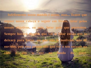 Infelizmente nosso mundo é assim, mas... Temos que
erguer nossa cabeça e seguir em frente, lutar pelos
nossos objetivos, ou seja, lutar pelo que queremos.
Sempre haverá alguém que vai te falar coisas que te
deixará para baixo ou que não te motivam, não dê
ouvidos, pois essa pessoa não que ver o seu sucesso na
vida e sim te ver no fundo do poço.
 