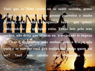 Você que se sente assim ou se sente sozinho, pense
positivo, pois você é uma pessoa guerreira e muito
especial, que poderá conquistar tudo que quiser,
independente de qualquer coisa. Então lute pelo seus
sonhos, não deixe que alguém ou a sociedade te impeça
de viver e de realizar seus sonhos, pois o tempo não
para e se não for você pra realizá-los, então quem vai
ser? Você tem talento não desperdice isso!
 