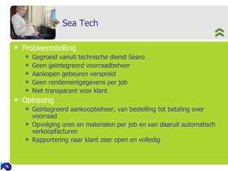 Sea Tech Probleemstelling Gegroeid vanuit technische dienst Searo Geen geintegreerd voorraadbeheer Aankopen gebeuren verspreid Geen rendementgegevens per job Niet transparant voor klant Oplossing Geintegreerd aankoopbeheer, van bestelling tot betaling over voorraad Opvolging uren en materialen per job en van daaruit automatisch verkoopfacturen Rapportering naar klant zeer open en volledig 