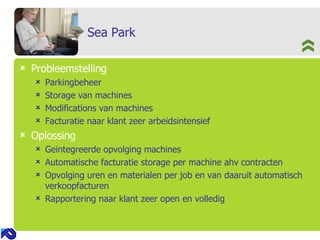 Sea Park Probleemstelling Parkingbeheer Storage van machines Modifications van machines Facturatie naar klant zeer arbeidsintensief Oplossing Geintegreerde opvolging machines  Automatische facturatie storage per machine ahv contracten  Opvolging uren en materialen per job en van daaruit automatisch verkoopfacturen Rapportering naar klant zeer open en volledig 