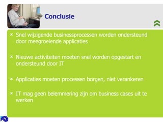 Conclusie Snel wijzigende businessprocessen worden ondersteund door meegroeiende applicaties Nieuwe activiteiten moeten snel worden opgestart en ondersteund door IT   Applicaties moeten processen borgen, niet verankeren   IT mag geen belemmering zijn om business cases uit te werken   